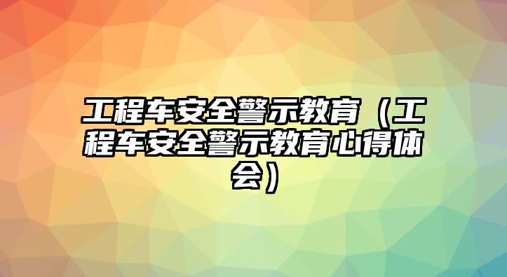 工程車安全警示教育（工程車安全警示教育心得體會(huì)）