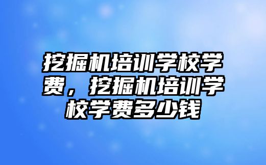 挖掘機培訓(xùn)學校學費，挖掘機培訓(xùn)學校學費多少錢