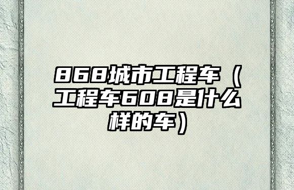 868城市工程車（工程車608是什么樣的車）