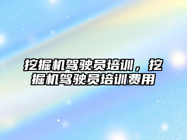 挖掘機駕駛員培訓，挖掘機駕駛員培訓費用