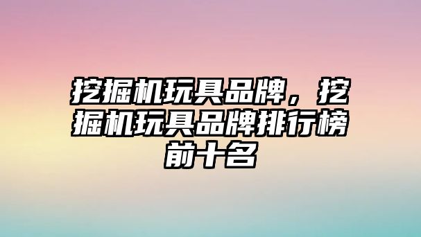 挖掘機玩具品牌，挖掘機玩具品牌排行榜前十名