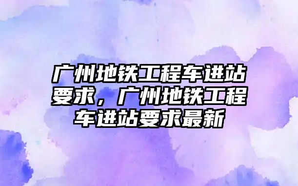 廣州地鐵工程車進站要求，廣州地鐵工程車進站要求最新