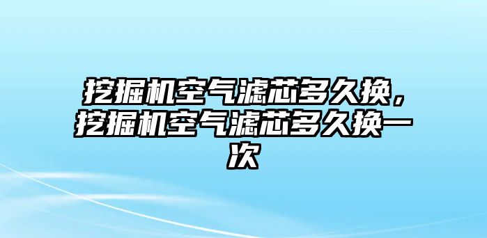 挖掘機空氣濾芯多久換，挖掘機空氣濾芯多久換一次