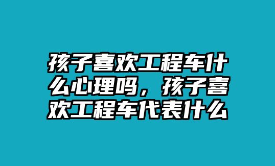 孩子喜歡工程車什么心理嗎，孩子喜歡工程車代表什么