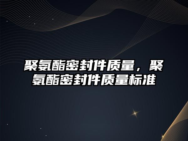 聚氨酯密封件質量，聚氨酯密封件質量標準