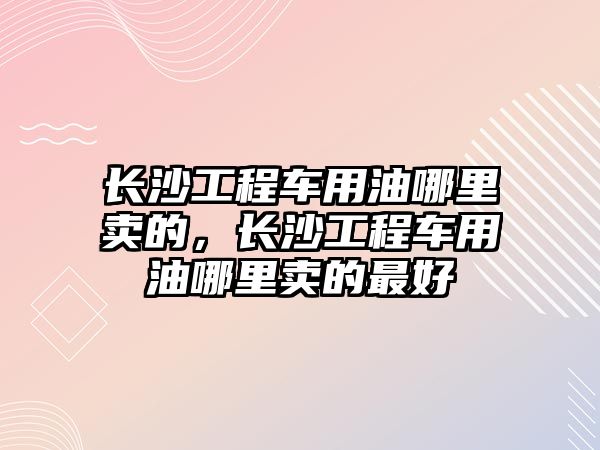 長沙工程車用油哪里賣的，長沙工程車用油哪里賣的最好