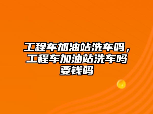 工程車加油站洗車嗎，工程車加油站洗車嗎要錢嗎