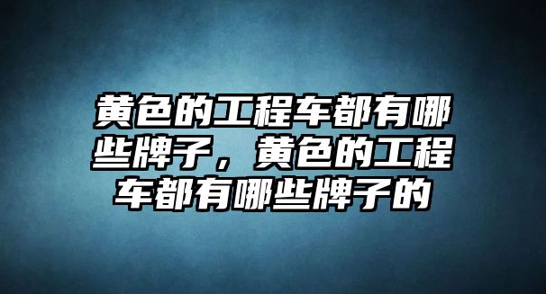 黃色的工程車(chē)都有哪些牌子，黃色的工程車(chē)都有哪些牌子的