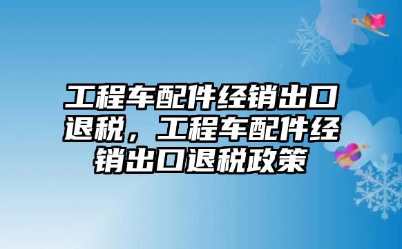 工程車配件經(jīng)銷出口退稅，工程車配件經(jīng)銷出口退稅政策