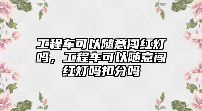 工程車可以隨意闖紅燈嗎，工程車可以隨意闖紅燈嗎扣分嗎