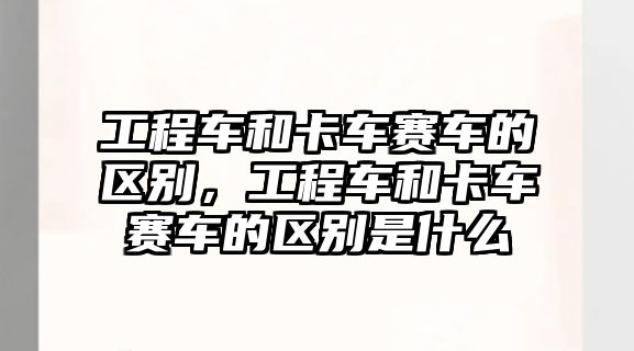 工程車和卡車賽車的區(qū)別，工程車和卡車賽車的區(qū)別是什么