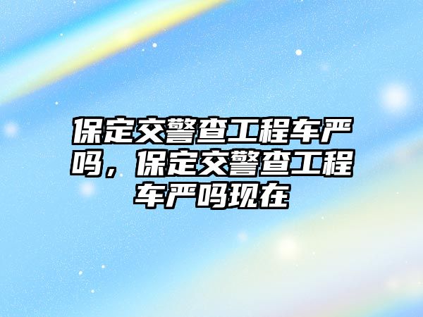 保定交警查工程車嚴(yán)嗎，保定交警查工程車嚴(yán)嗎現(xiàn)在