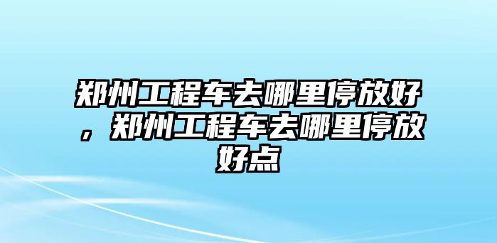 鄭州工程車去哪里停放好，鄭州工程車去哪里停放好點