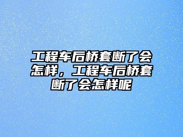 工程車后橋套斷了會怎樣，工程車后橋套斷了會怎樣呢