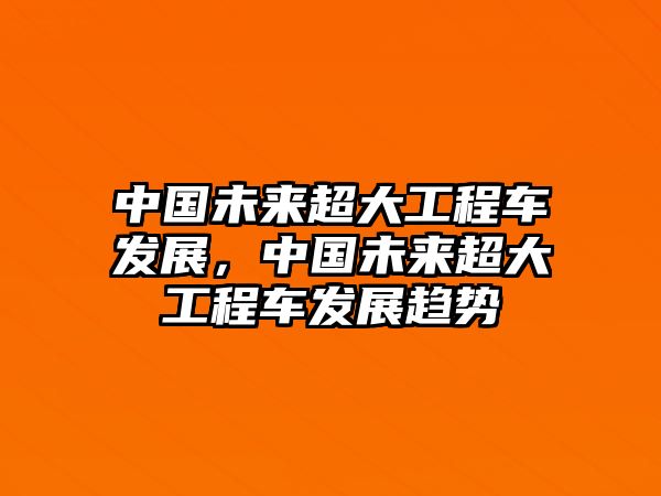 中國(guó)未來(lái)超大工程車(chē)發(fā)展，中國(guó)未來(lái)超大工程車(chē)發(fā)展趨勢(shì)