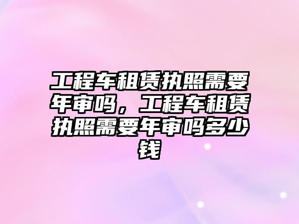 工程車租賃執(zhí)照需要年審嗎，工程車租賃執(zhí)照需要年審嗎多少錢