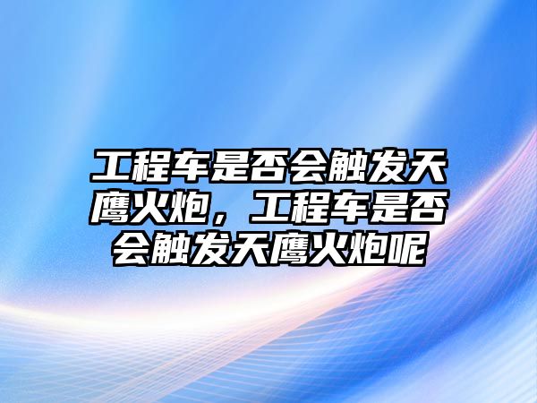 工程車(chē)是否會(huì)觸發(fā)天鷹火炮，工程車(chē)是否會(huì)觸發(fā)天鷹火炮呢