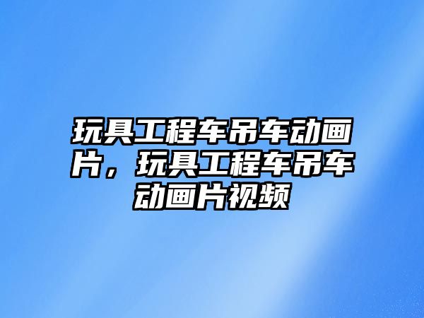 玩具工程車吊車動畫片，玩具工程車吊車動畫片視頻