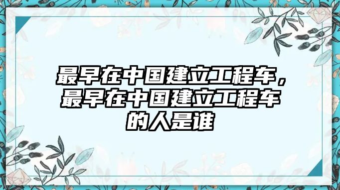 最早在中國(guó)建立工程車，最早在中國(guó)建立工程車的人是誰(shuí)