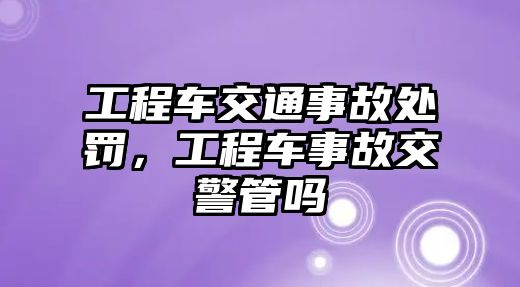 工程車(chē)交通事故處罰，工程車(chē)事故交警管嗎