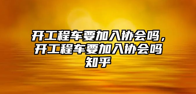 開工程車要加入?yún)f(xié)會嗎，開工程車要加入?yún)f(xié)會嗎知乎