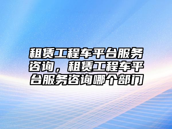 租賃工程車平臺服務(wù)咨詢，租賃工程車平臺服務(wù)咨詢哪個部門